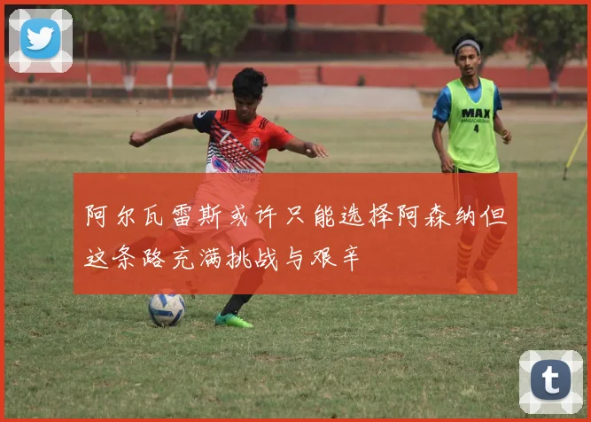 阿尔瓦雷斯或许只能选择阿森纳但这条路充满挑战与艰辛