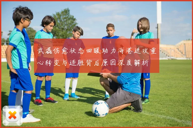武磊伤愈状态回暖助力海港进攻重心转变与连胜背后原因深度解析
