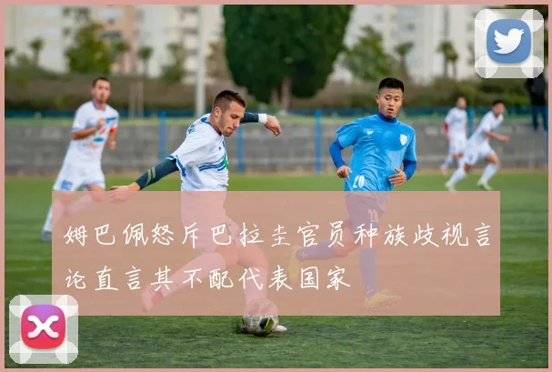 姆巴佩怒斥巴拉圭官员种族歧视言论直言其不配代表国家
