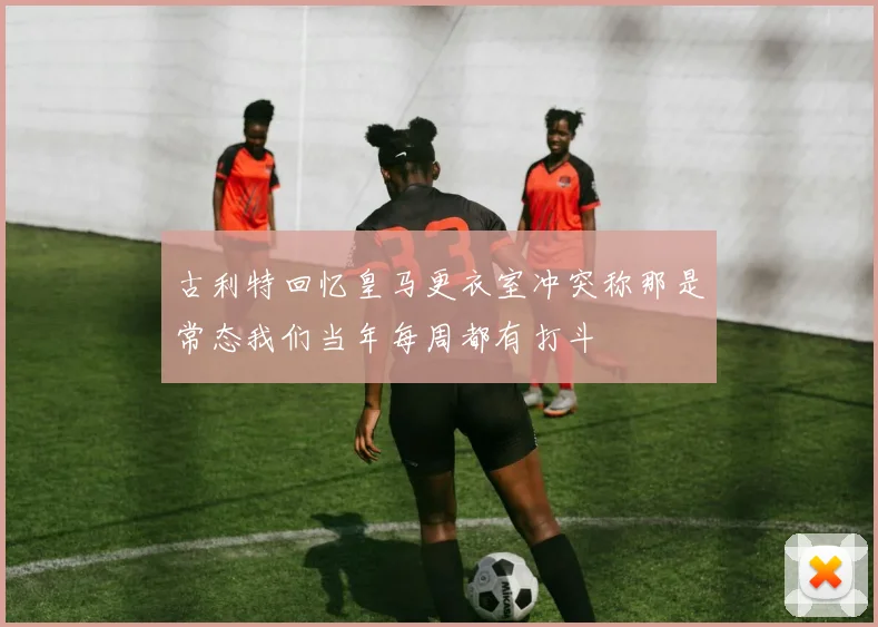 古利特回忆皇马更衣室冲突称那是常态我们当年每周都有打斗