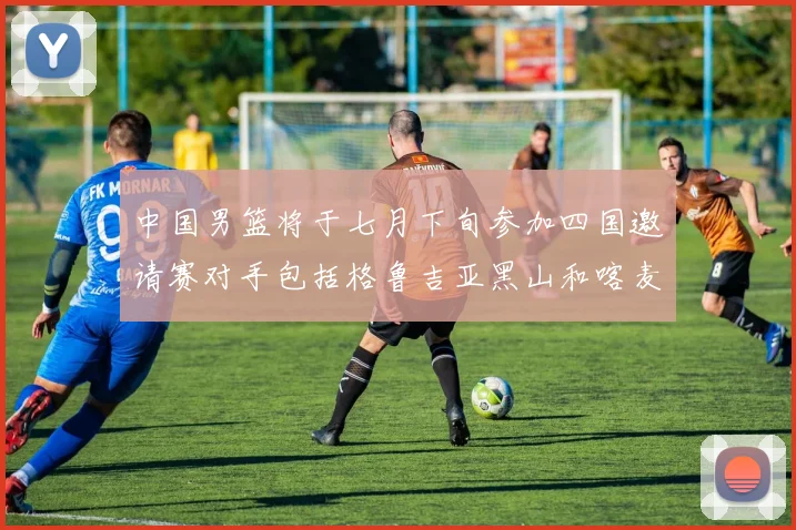 中国男篮将于七月下旬参加四国邀请赛对手包括格鲁吉亚黑山和喀麦隆