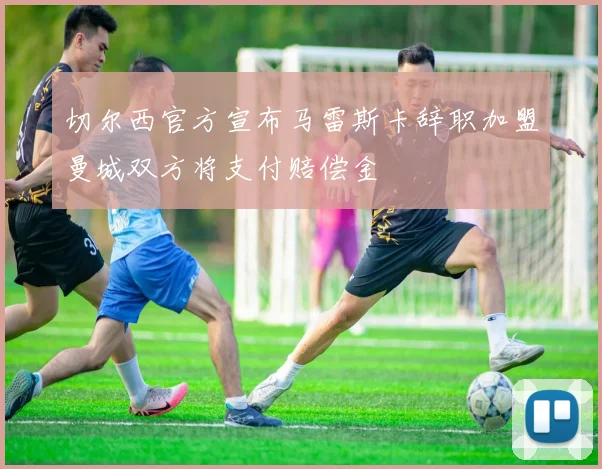 切尔西官方宣布马雷斯卡辞职加盟曼城双方将支付赔偿金