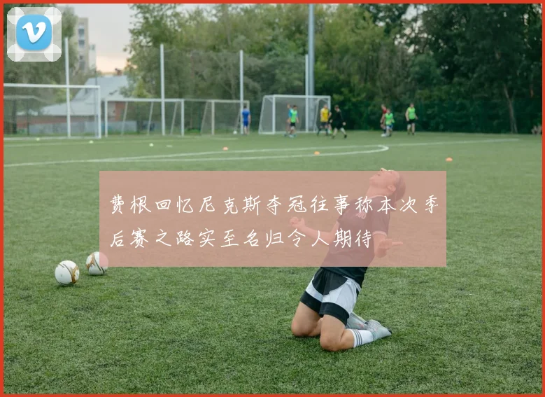 费根回忆尼克斯夺冠往事称本次季后赛之路实至名归令人期待