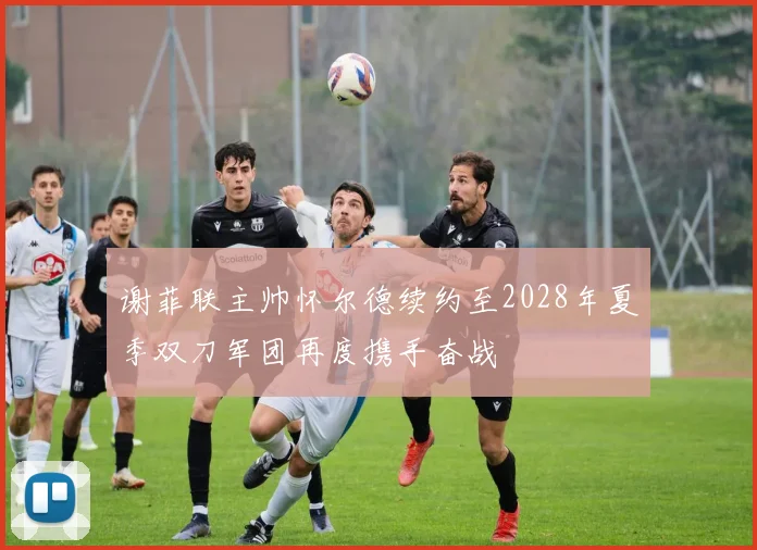 谢菲联主帅怀尔德续约至2028年夏季双刀军团再度携手奋战