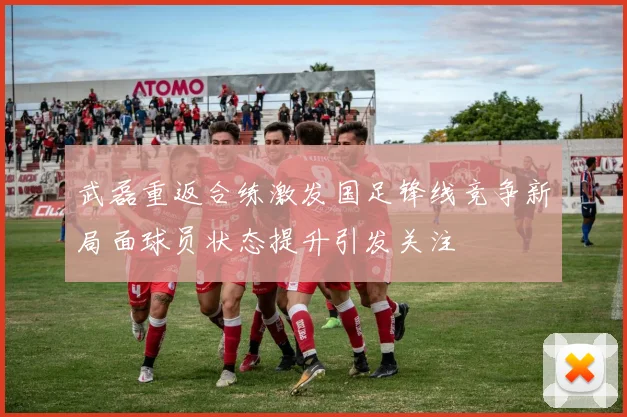 武磊重返合练激发国足锋线竞争新局面球员状态提升引发关注