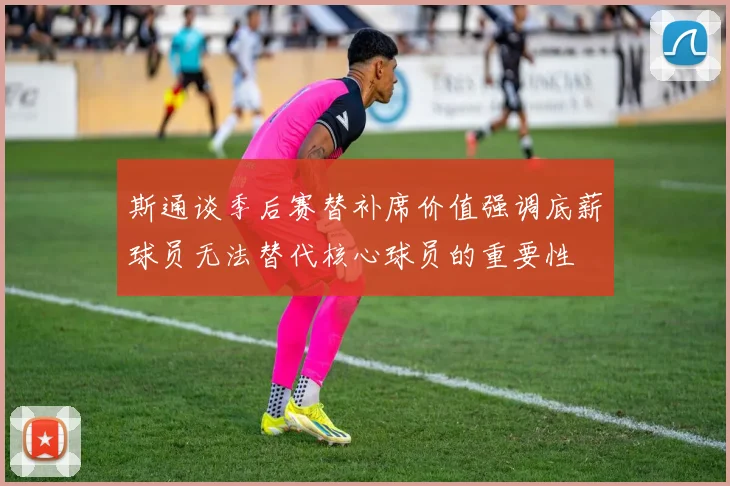 斯通谈季后赛替补席价值强调底薪球员无法替代核心球员的重要性