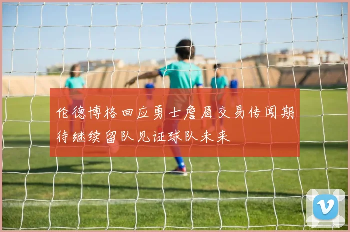 伦德博格回应勇士詹眉交易传闻期待继续留队见证球队未来