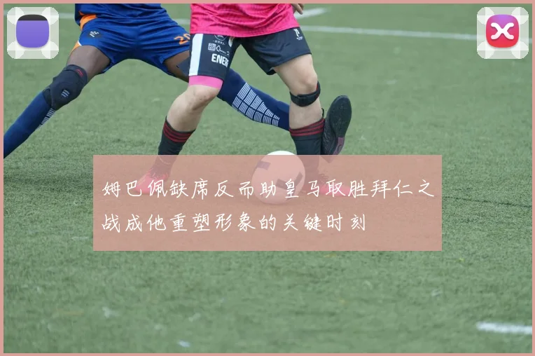 姆巴佩缺席反而助皇马取胜拜仁之战成他重塑形象的关键时刻