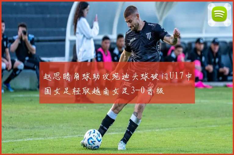 赵思晴角球助攻宛迪头球破门U17中国女足轻取越南女足3-0晋级
