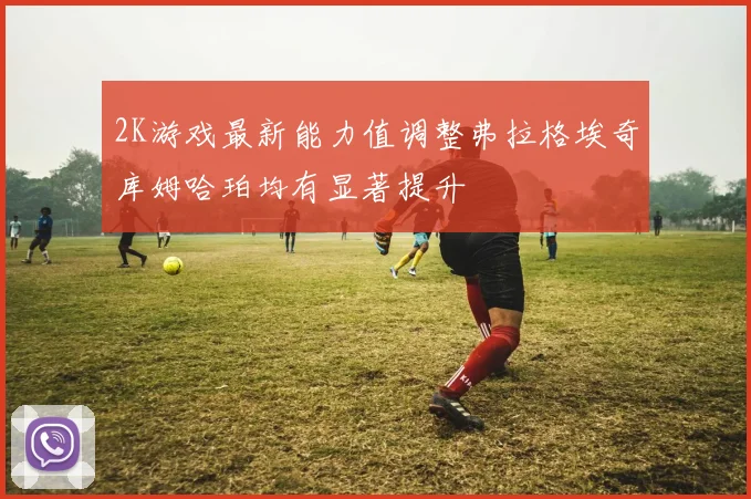 2K游戏最新能力值调整弗拉格埃奇库姆哈珀均有显著提升