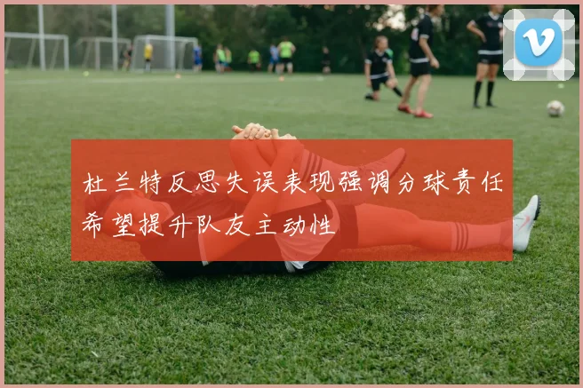 杜兰特反思失误表现强调分球责任希望提升队友主动性