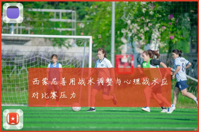 西蒙尼善用战术调整与心理战术应对比赛压力