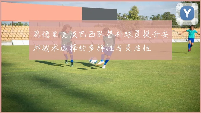 恩德里克谈巴西队替补球员提升安帅战术选择的多样性与灵活性