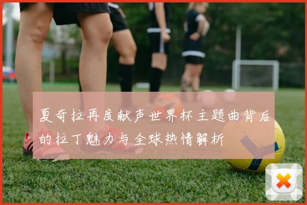 夏奇拉再度献声世界杯主题曲背后的拉丁魅力与全球热情解析