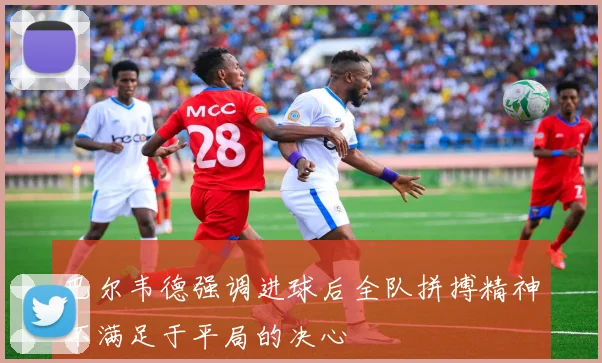 巴尔韦德强调进球后全队拼搏精神不满足于平局的决心
