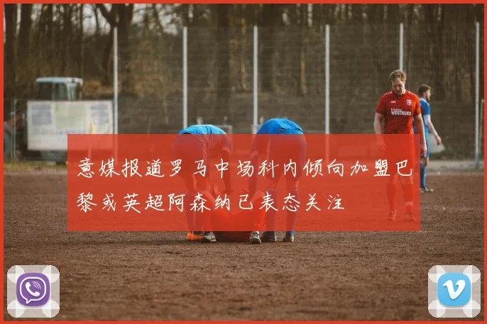 意媒报道罗马中场科内倾向加盟巴黎或英超阿森纳已表态关注