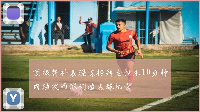 顶级替补表现惊艳拜合拉木10分钟内助攻两球创造点球机会