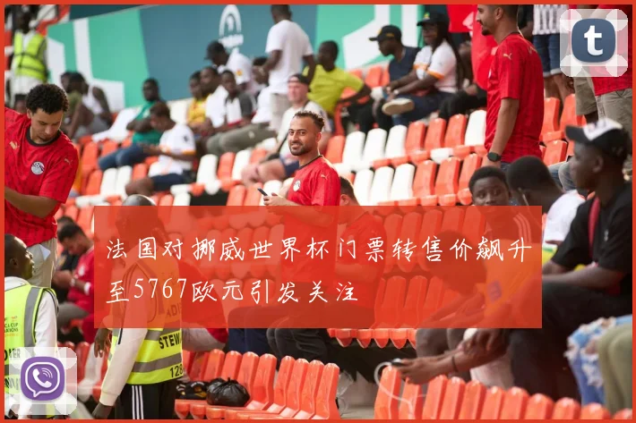 法国对挪威世界杯门票转售价飙升至5767欧元引发关注