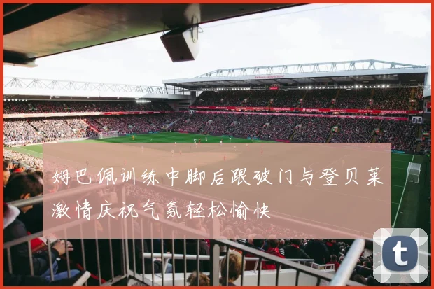 姆巴佩训练中脚后跟破门与登贝莱激情庆祝气氛轻松愉快