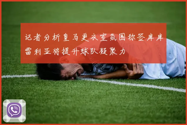 记者分析皇马更衣室氛围称签库库雷利亚将提升球队凝聚力