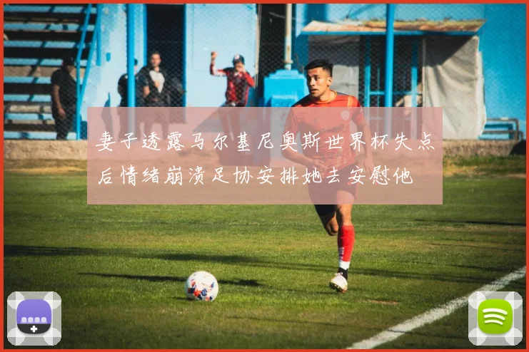 妻子透露马尔基尼奥斯世界杯失点后情绪崩溃足协安排她去安慰他
