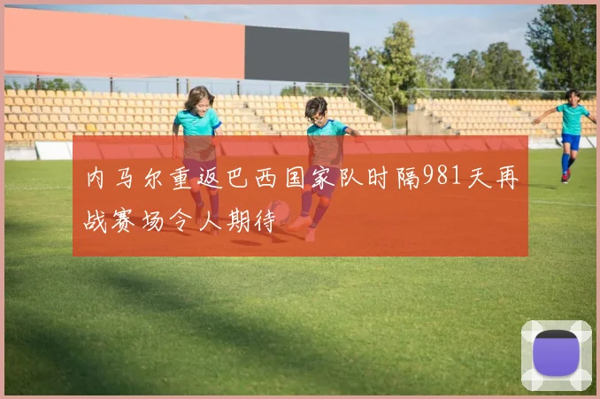 内马尔重返巴西国家队时隔981天再战赛场令人期待