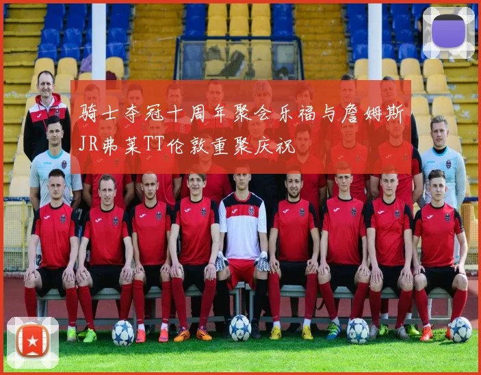 骑士夺冠十周年聚会乐福与詹姆斯JR弗莱TT伦敦重聚庆祝