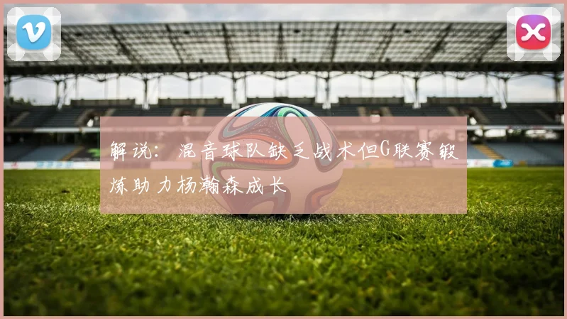 解说:混音球队缺乏战术但G联赛锻炼助力杨瀚森成长